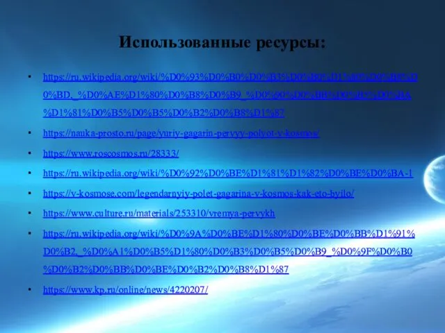 Использованные ресурсы: https://ru.wikipedia.org/wiki/%D0%93%D0%B0%D0%B3%D0%B0%D1%80%D0%B8%D0%BD,_%D0%AE%D1%80%D0%B8%D0%B9_%D0%90%D0%BB%D0%B5%D0%BA%D1%81%D0%B5%D0%B5%D0%B2%D0%B8%D1%87 https://nauka-prosto.ru/page/yuriy-gagarin-pervyy-polyot-v-kosmos/ https://www.roscosmos.ru/28333/ https://ru.wikipedia.org/wiki/%D0%92%D0%BE%D1%81%D1%82%D0%BE%D0%BA-1 https://v-kosmose.com/legendarnyiy-polet-gagarina-v-kosmos-kak-eto-byilo/ https://www.culture.ru/materials/253310/vremya-pervykh https://ru.wikipedia.org/wiki/%D0%9A%D0%BE%D1%80%D0%BE%D0%BB%D1%91%D0%B2,_%D0%A1%D0%B5%D1%80%D0%B3%D0%B5%D0%B9_%D0%9F%D0%B0%D0%B2%D0%BB%D0%BE%D0%B2%D0%B8%D1%87 https://www.kp.ru/online/news/4220207/