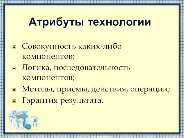 Атрибуты технологии Совокупность каких-либо компонентов; Логика, последовательность компонентов; Методы, приемы, действия, операции; Гарантия результата.