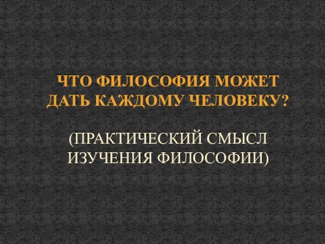 ЧТО ФИЛОСОФИЯ МОЖЕТ ДАТЬ КАЖДОМУ ЧЕЛОВЕКУ? (ПРАКТИЧЕСКИЙ СМЫСЛ ИЗУЧЕНИЯ ФИЛОСОФИИ)