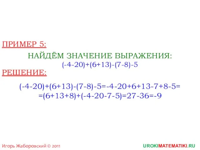 Игорь Жаборовский © 2011 UROKIMATEMATIKI.RU ПРИМЕР 5: НАЙДЁМ ЗНАЧЕНИЕ ВЫРАЖЕНИЯ: (-4-20)+(6+13)-(7-8)-5 РЕШЕНИЕ: (-4-20)+(6+13)-(7-8)-5=-4-20+6+13-7+8-5= =(6+13+8)+(-4-20-7-5)=27-36=-9