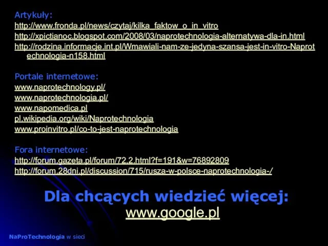 Artykuły: http://www.fronda.pl/news/czytaj/kilka_faktow_o_in_vitro http://xpictianoc.blogspot.com/2008/03/naprotechnologia-alternatywa-dla-in.html http://rodzina.informacje.int.pl/Wmawiali-nam-ze-jedyna-szansa-jest-in-vitro-Naprotechnologia-n158.html Portale internetowe: www.naprotechnology.pl/ www.naprotechnologia.pl/ www.napomedica.pl pl.wikipedia.org/wiki/Naprotechnologia www.proinvitro.pl/co-to-jest-naprotechnologia