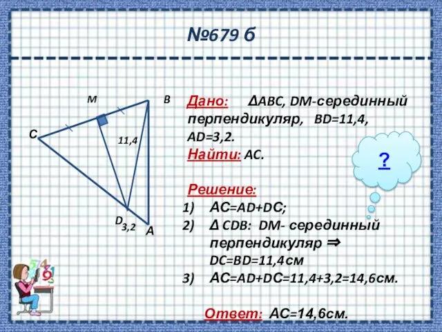 №679 б Дано: ΔABC, DM-серединный перпендикуляр, BD=11,4, AD=3,2. Найти: AC. Решение: