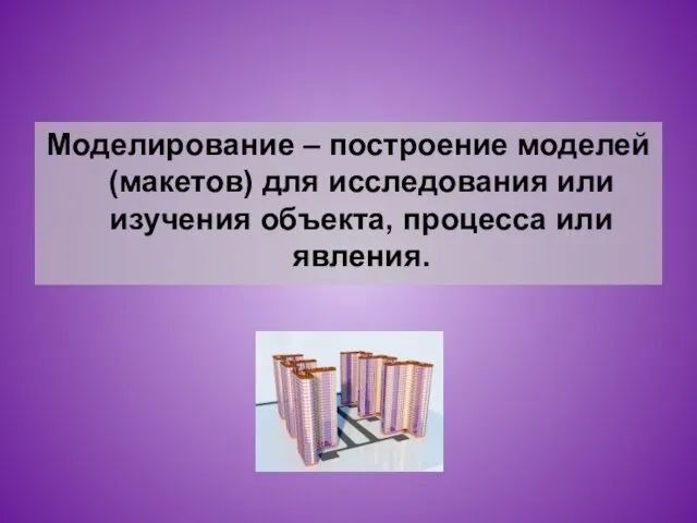 Моделирование – построение моделей (макетов) для исследования или изучения объекта, процесса или явления.