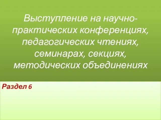 Выступление на научно-практических конференциях, педагогических чтениях, семинарах, секциях, методических объединениях Раздел 6