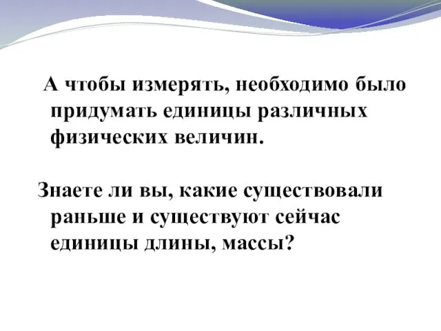 А чтобы измерять, необходимо было придумать единицы различных физических величин. Знаете