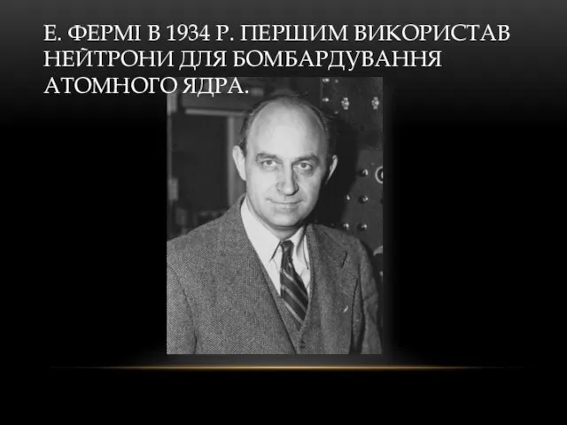 Е. ФЕРМІ В 1934 Р. ПЕРШИМ ВИКОРИСТАВ НЕЙТРОНИ ДЛЯ БОМБАРДУВАННЯ АТОМНОГО ЯДРА.