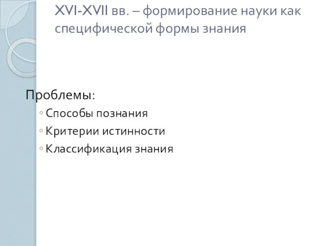 XVI-XVII вв. – формирование науки как специфической формы знания Проблемы: Способы познания Критерии истинности Классификация знания