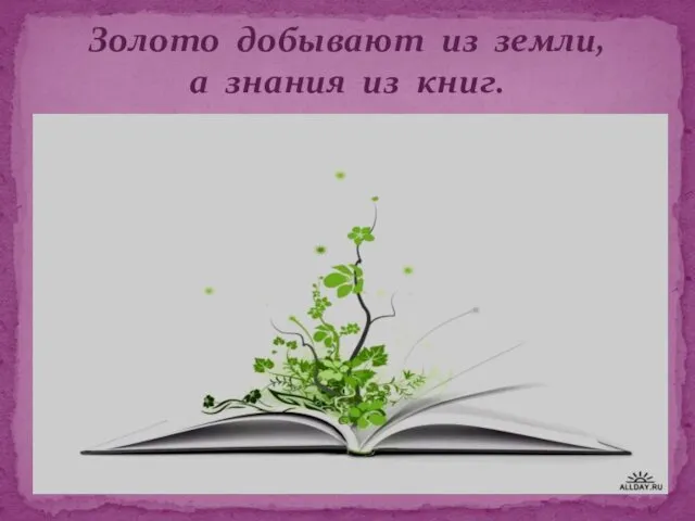 Золото добывают из земли, а знания из книг.