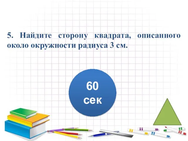 5. Найдите сторону квадрата, описанного около окружности радиуса 3 см. 60 сек