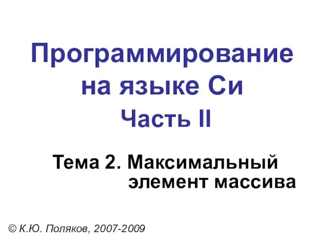 Программирование на языке Си Часть II Тема 2. Максимальный элемент массива © К.Ю. Поляков, 2007-2009