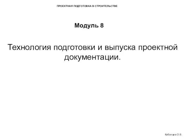 ПРОЕКТНАЯ ПОДГОТОВКА В СТРОИТЕЛЬСТВЕ Модуль 8 Технология подготовки и выпуска проектной документации. Кабанцев О.В.