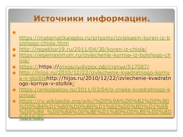 Источники информации. https://matematikalegko.ru/priyomy/izvlekaem-koren-iz-bolshogo-chisla.html http://repetitor19.ru/2011/04/30/koren-iz-chisla/ https://egemaximum.ru/izvlechenie-kornya-iz-bolshogo-chisla/ https://https://открытыйурок.рф/статьи/517087/ http://hijos.ru/2010/12/22/izvlechenie-kvadratnogo-kornya-v-stolbikhttp://hijos.ru/2010/12/22/izvlechenie-kvadratnogo-kornya-v-stolbik/ https://ankolpakov.ru/2011/03/04/o-znake-kvadratnogo-kornya/ https://ru.wikipedia.org/wiki/%D0%9A%D0%B2%D0%B0%D0%B4%D1%80%D0%B0%D1%82%D0%BD%D1%8B%D0%B9_%D0%BA%D0%BE%D1%80%D0%B5%D0%BD%D1%8C