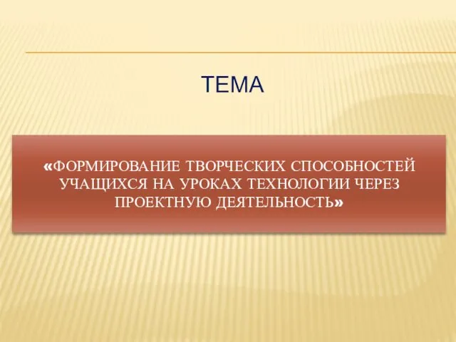 «ФОРМИРОВАНИЕ ТВОРЧЕСКИХ СПОСОБНОСТЕЙ УЧАЩИХСЯ НА УРОКАХ ТЕХНОЛОГИИ ЧЕРЕЗ ПРОЕКТНУЮ ДЕЯТЕЛЬНОСТЬ» ТЕМА