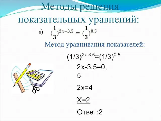 Методы решения показательных уравнений: 1) Метод уравнивания показателей: (1/3)2х-3,5=(1/3)0,5 2х-3,5=0,5 2х=4 Х=2 Ответ:2