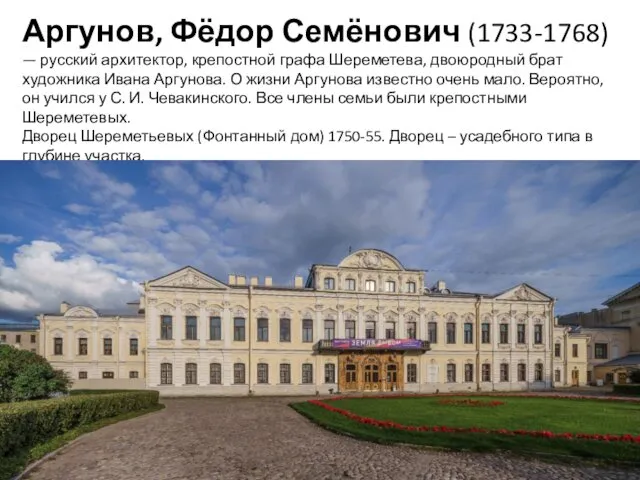 Аргунов, Фёдор Семёнович (1733-1768) — русский архитектор, крепостной графа Шереметева, двоюродный