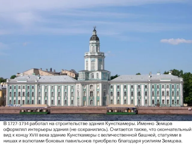 В 1727-1734 работал на строительстве здания Кунсткамеры. Именно Земцов оформлял интерьеры