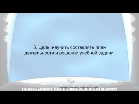 Институт экономики, управления и права 5. Цель: научить составлять план деятельности и решении учебной задачи: