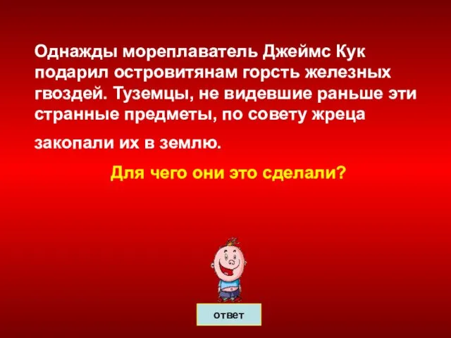 Однажды мореплаватель Джеймс Кук подарил островитянам горсть железных гвоздей. Туземцы, не