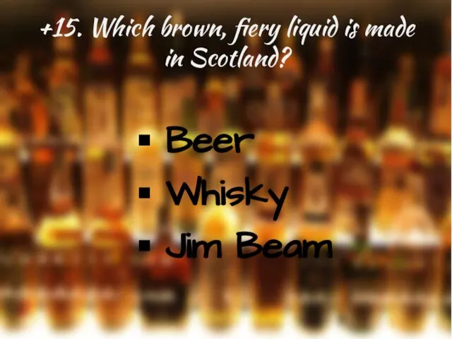 +15. Which brown, fiery liquid is made in Scotland? Beer Whisky Jim Beam