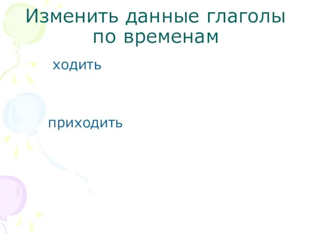 Изменить данные глаголы по временам ходить приходить