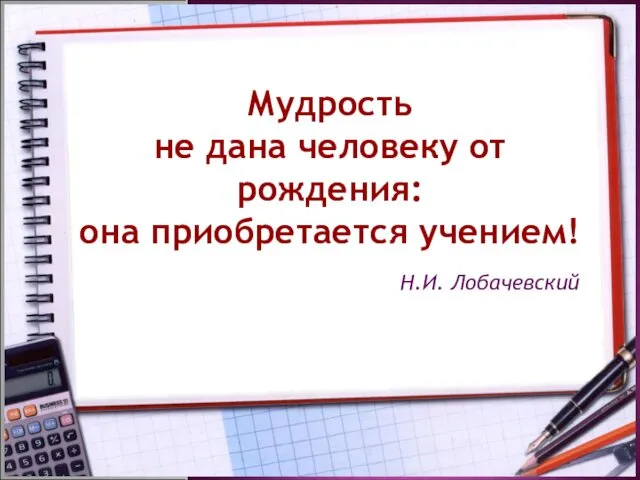 Мудрость не дана человеку от рождения: она приобретается учением! Н.И. Лобачевский