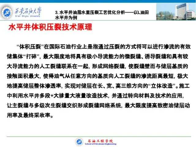 水平井体积压裂技术原理 “体积压裂”在国际石油行业上是指通过压裂的方式将可以进行渗流的有效储集体“打碎”，最大限度地将具有极小导流能力的微裂缝、诱导裂缝和具有较大导流能力的人工裂缝联系在一起，形成网络裂缝，使裂缝壁而与储层基质的接触面积最大，使得油气从任意方向的基质向人工裂缝的渗流距离最短，极大地提高储层整体渗透率，实现对储层在长、宽、高三维方向的“立体改造”。施工中利用水平井多段+大排量大液量改造技术，并通过转向材料及技术的应用，让主裂缝与多级次生裂缝交织形成裂缝网络系统，最大限度提高致密油储层动用率及最终采收率。 3.水平井油层水里压裂工艺优化分析——以L油田水平井为例