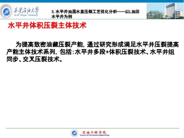 水平井体积压裂主体技术 为提高致密油藏压裂产能，通过研究形成满足水平井压裂提高产能主体技术系列，包括：水平井多段+体积压裂技术、水平井组同步、交叉压裂技术。 3.水平井油层水里压裂工艺优化分析——以L油田水平井为例