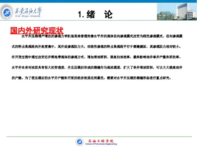 国内外研究现状 水平井压裂增产增注的渗流力学机理是将普通完善水平井的流体径向渗流模式改变为线性渗流模式。径向渗流模式的特点是流线向井高度集中，其井底渗流阻力大，而线性渗流的特点是流线平行于裂缝壁面，其渗流阻力相对较小。在开发过程中通过改变近井筒地带流体的渗流方式、增加泄油面积、提高扫油效率，最终影响油井单井产量和采收率。水平井本身对油层具有很大的穿透度，并且压裂后形成的裂缝作为流油通道，扩大了单井泄油面积，可以大大提高油井的产能。为了使压裂后的水平井产能和开采的经济效益达到最优，需要对水平井压裂的裂缝形态进行重点研究。 1.绪 论