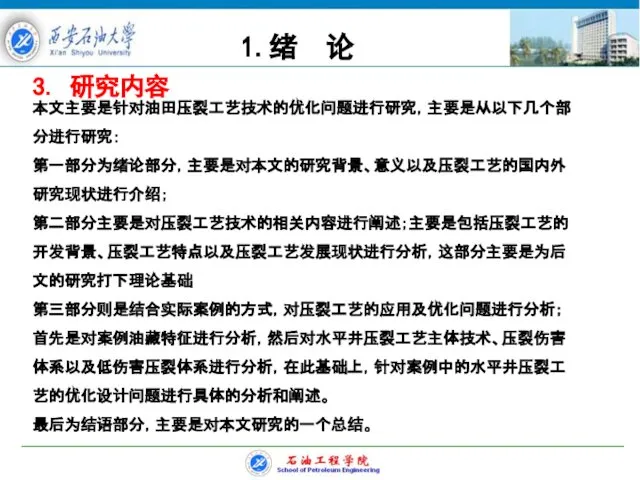 3. 研究内容 本文主要是针对油田压裂工艺技术的优化问题进行研究，主要是从以下几个部分进行研究： 第一部分为绪论部分，主要是对本文的研究背景、意义以及压裂工艺的国内外研究现状进行介绍； 第二部分主要是对压裂工艺技术的相关内容进行阐述；主要是包括压裂工艺的开发背景、压裂工艺特点以及压裂工艺发展现状进行分析，这部分主要是为后文的研究打下理论基础 第三部分则是结合实际案例的方式，对压裂工艺的应用及优化问题进行分析；首先是对案例油藏特征进行分析，然后对水平井压裂工艺主体技术、压裂伤害体系以及低伤害压裂体系进行分析，在此基础上，针对案例中的水平井压裂工艺的优化设计问题进行具体的分析和阐述。 最后为结语部分，主要是对本文研究的一个总结。 1.绪 论