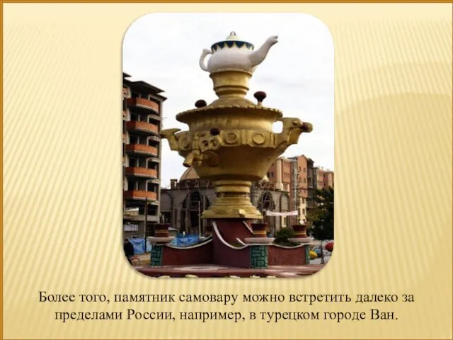 Более того, памятник самовару можно встретить далеко за пределами России, например, в турецком городе Ван.