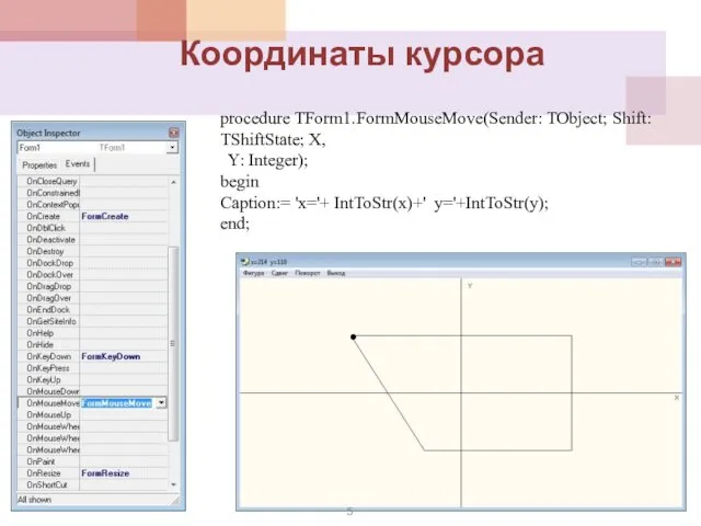 procedure TForm1.FormMouseMove(Sender: TObject; Shift: TShiftState; X, Y: Integer); begin Caption:= 'x='+ IntToStr(x)+' y='+IntToStr(y); end; Координаты курсора