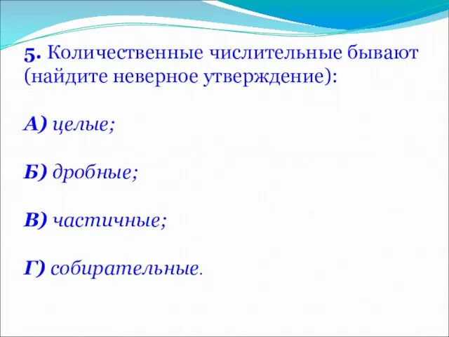 5. Количественные числительные бывают (найдите неверное утверждение): А) целые; Б) дробные; В) частичные; Г) собирательные.