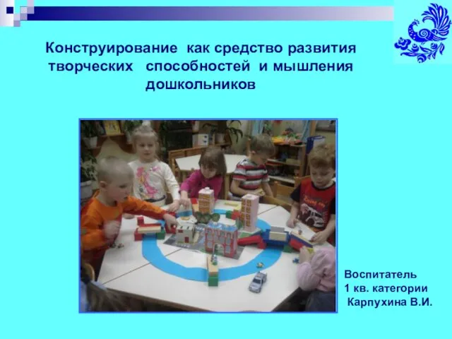 Воспитатель 1 кв. категории Карпухина В.И. Конструирование как средство развития творческих способностей и мышления дошкольников