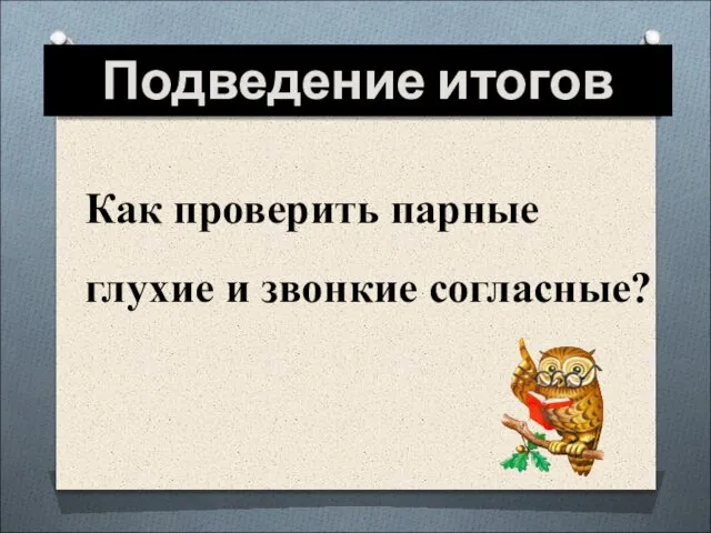 Подведение итогов Как проверить парные глухие и звонкие согласные?