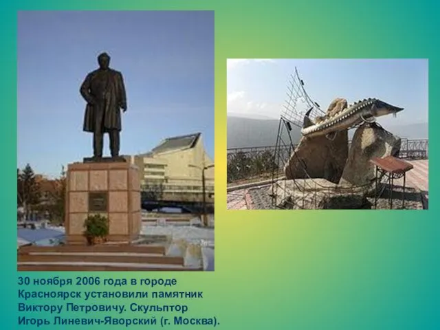 30 ноября 2006 года в городе Красноярск установили памятник Виктору Петровичу. Скульптор Игорь Линевич-Яворский (г. Москва).