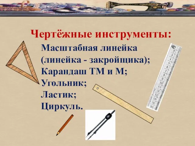 Чертёжные инструменты: Масштабная линейка (линейка - закройщика); Карандаш ТМ и М; Угольник; Ластик; Циркуль.