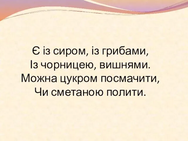 Є із сиром, із грибами, Із чорницею, вишнями. Можна цукром посмачити, Чи сметаною полити.