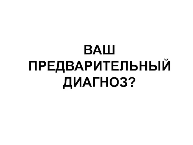 ВАШ ПРЕДВАРИТЕЛЬНЫЙ ДИАГНОЗ?