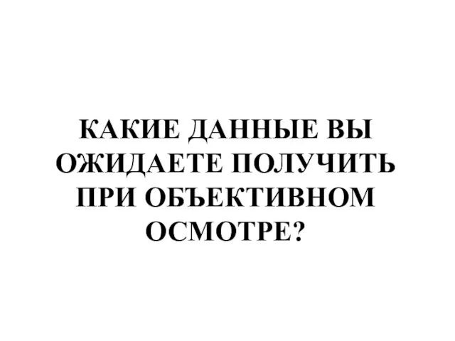 КАКИЕ ДАННЫЕ ВЫ ОЖИДАЕТЕ ПОЛУЧИТЬ ПРИ ОБЪЕКТИВНОМ ОСМОТРЕ?