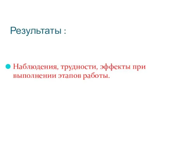 Результаты : Наблюдения, трудности, эффекты при выполнении этапов работы.