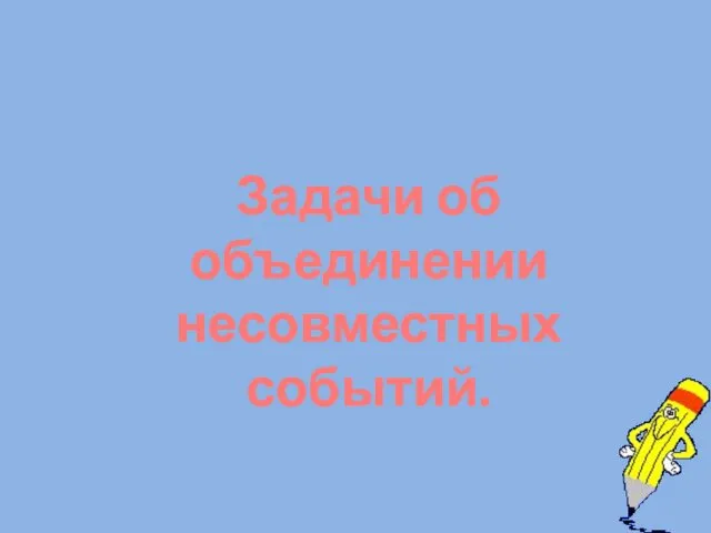 Задачи об объединении несовместных событий.