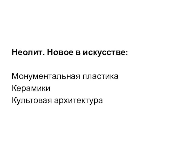 Неолит. Новое в искусстве: Монументальная пластика Керамики Культовая архитектура