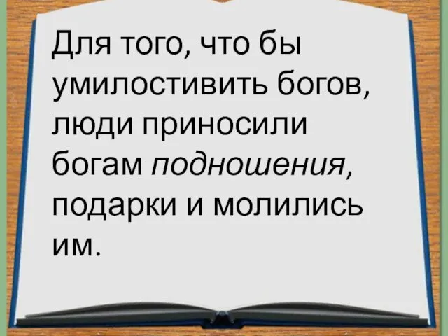 Для того, что бы умилостивить богов, люди приносили богам подношения, подарки и молились им.