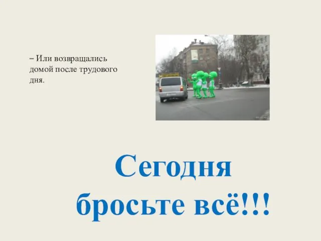 Сегодня бросьте всё!!! – Или возвращались домой после трудового дня.