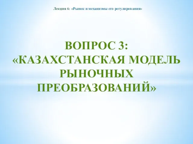 Лекция 6: «Рынок и механизмы его регулирования» ВОПРОС 3: «КАЗАХСТАНСКАЯ МОДЕЛЬ РЫНОЧНЫХ ПРЕОБРАЗОВАНИЙ»