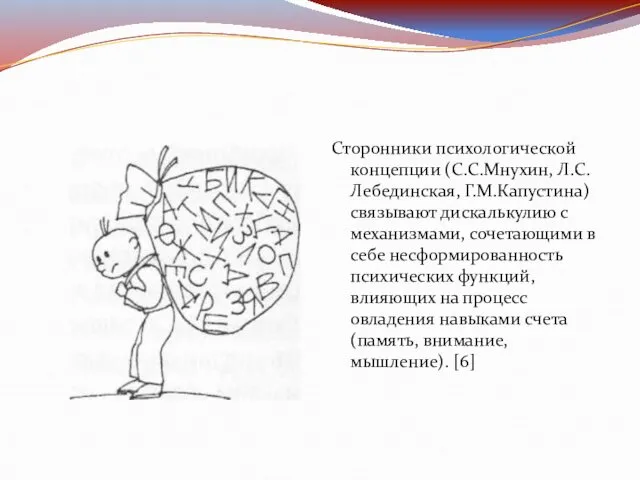 Сторонники психологической концепции (С.С.Мнухин, Л.С.Лебединская, Г.М.Капустина) связывают дискалькулию с механизмами, сочетающими