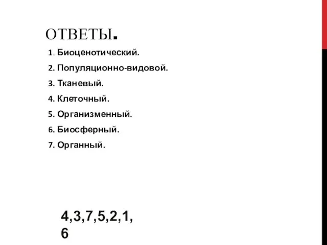 ОТВЕТЫ. 1. Биоценотический. 2. Популяционно-видовой. 3. Тканевый. 4. Клеточный. 5. Организменный. 6. Биосферный. 7. Органный. 4,3,7,5,2,1,6