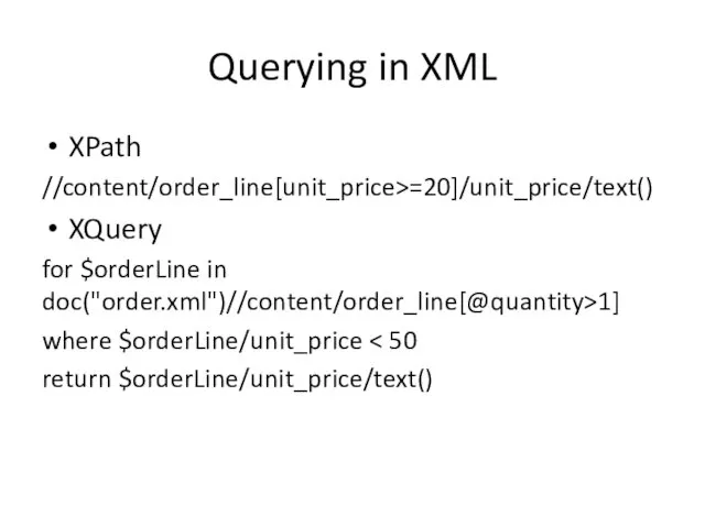 Querying in XML XPath //content/order_line[unit_price>=20]/unit_price/text() XQuery for $orderLine in doc("order.xml")//content/order_line[@quantity>1] where $orderLine/unit_price return $orderLine/unit_price/text()