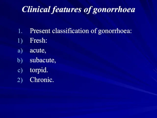 Clinical features of gonorrhoea Present classification of gonorrhoea: Fresh: acute, subacute, torpid. Chronic.
