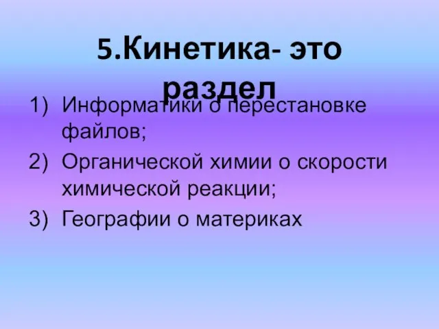 5.Кинетика- это раздел Информатики о перестановке файлов; Органической химии о скорости химической реакции; Географии о материках